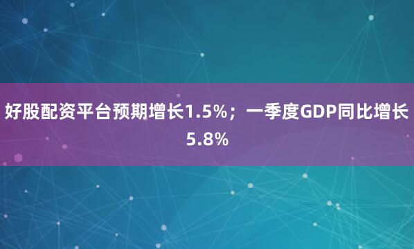 好股配资平台预期增长1.5%；一季度GDP同比增长5.8%