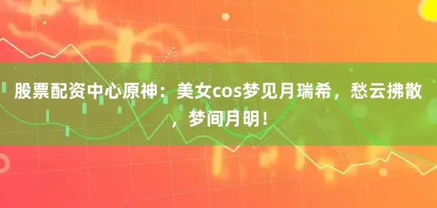 股票配资中心原神：美女cos梦见月瑞希，愁云拂散，梦间月明！