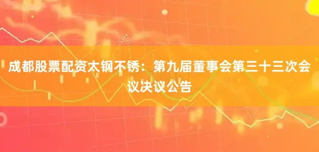 成都股票配资太钢不锈：第九届董事会第三十三次会议决议公告